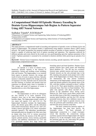 Sudhakar Tripathi et al Int. Journal of Engineering Research and Applications
ISSN : 2248-9622, Vol. 4, Issue 1( Version 2), January 2014, pp.451-460

RESEARCH ARTICLE

www.ijera.com

OPEN ACCESS

A Computational Model Of Episodic Memory Encoding In
Dentate Gyrus Hippocampus Sub Region As Pattern Separator
Using ART Neural Network
Sudhakar Tripathi*, R.B.Mishra**
*(Department of Computer Science and Engineering, Indian Institute of Technology(BHU)
Varanasi,India-221005)
** (Department of Computer Science and Engineering, Indian Institute of Technology(BHU)
Varanasi,India-221005)

ABSTRACT
This paper presents a computational model of encoding and separation of episodic events via Dentate Gyrus sub
region of hippocampus. The proposed model is implemented using adaptive resonance theory (ART) neural
network. The model incorporates the proposed method encoding of episodes in binary patterns. The proposed
model is capable of achieving high level of pattern encoding and separation. The separation achieved for
different episodes and events shown by the results are very good depending upon the vigilance parameter of the
model. Vigilance parameter is assumed to be correlated to attention attribute while perceiving an episode of an
event.
Keywords - Dentate Gyrus Computation, Episodic memory encoding, episode separation, ART network,
hippocampus computational model.

I.

INTRODUCTION

An episode is a series of related events.
Intuitively, episodic memory is the memory of
experiences, storing and recalling events including
time and location. The hippocampus is an essential
brain region in episodic memory, the storage and
recall of series of events in space and time. Episodic
memory is inherently related to the storage and recall
of sequences of events. Episodes must be stored with
one-shot learning, as humans and animals need not
experience an episode many times to remember it.
This storage and recall of sequences of events is
hypothesized as a role of the hippocampus.
1.1 HIPPOCAMPUS
The hippocampus as well as its subregions
are also referred to as cornu ammonis (CA),
Ammon‘s horn, due to the intact hippocampus‘s
hornlike shape. The hippocampus proper consists of
two major sub regions: CA1 and CA3 [1]. The
hippocampal formation includes the hippocampus
proper, the dentate gyrus (DG), and the subiculum
(and related structures)[2]. Between CA1 and CA3,
resides a narrow sub region, CA2, which researchers
generally ignore[5]. The subiculum, presubiculum,
and parasubiculum are thought to be little more than
an output relay from CA1 to various neocortical
regions [6] [34-36], the neurons of the DG and CA
regions: granule neurons, mossy neurons, pyramidal
neurons, and inhibitory interneurons [3]. CA3 and
CA1 pyramidal neurons have large somas and
www.ijera.com

branching apical and basal dendrites. Dentate Gyrus
granule neurons have small somas and branching
apical dendrites [3]. The DG has two excitatory
neurons types: granule neurons and mossy neurons.
Granule neurons are the only principal type in the
DG, meaning only granule axons project out to other
parts of the hippocampus (or brain). Mossy neurons
are interneurons, the only known excitatory
interneuron in the hippocampus. Granule neurons are
small and densely packed in the granule layer of the
DG, with their numbers estimated at about 1 million
in the rat [5]. Their apical dendrites extend into the
molecular layer; they have no basal dendrites. They
spike only sparsely with about one-half of one
percent of the population active during active
behavior [4]. Their axons, mossy fibers, project both
into the hilus (layer of the DG), connecting to mossy
neurons apical dendrites, and into the CA3, driving
pyramidal neurons; they drive inhibitory neurons in
both areas as well. Inputs to granule neurons come
from the perforant path (entorhinal cortex, layer II)
and from the mossy neurons in the hilus.
The basic connectivity between regions of
the hippocampus has long been known, the
trisynaptic circuit.
The basic schematic of
hippocampal connectivity is a simple trisynaptic
circuit that describes the connectivity among
excitatory neurons between hippocampal sub regions
(Figure1) [7]. In the trisynaptic circuit, axons from
the perforant path fan out, innervating DG granule
neurons (and CA3 pyramidal neurons).
451 | P a g e

 