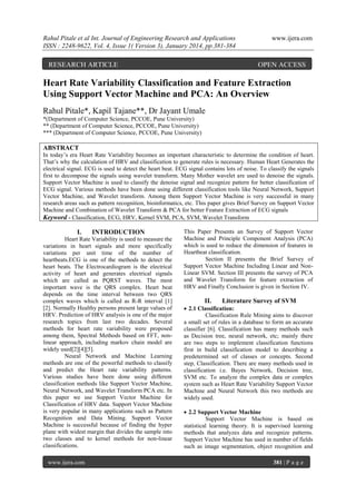Rahul Pitale et al Int. Journal of Engineering Research and Applications
ISSN : 2248-9622, Vol. 4, Issue 1( Version 3), January 2014, pp.381-384

RESEARCH ARTICLE

www.ijera.com

OPEN ACCESS

Heart Rate Variability Classification and Feature Extraction
Using Support Vector Machine and PCA: An Overview
Rahul Pitale*, Kapil Tajane**, Dr Jayant Umale
*(Department of Computer Science, PCCOE, Pune University)
** (Department of Computer Science, PCCOE, Pune University)
*** (Department of Computer Science, PCCOE, Pune University)

ABSTRACT
In today’s era Heart Rate Variability becomes an important characteristic to determine the condition of heart.
That’s why the calculation of HRV and classification to generate rules is necessary. Human Heart Generates the
electrical signal. ECG is used to detect the heart beat. ECG signal contains lots of noise. To classify the signals
first to decompose the signals using wavelet transform. Many Mother wavelet are used to denoise the signals.
Support Vector Machine is used to classify the denoise signal and recognize pattern for better classification of
ECG signal. Various methods have been done using different classification tools like Neural Network, Support
Vector Machine, and Wavelet transform. Among them Support Vector Machine is very successful in many
research areas such as pattern recognition, bioinformatics, etc. This paper gives Brief Survey on Support Vector
Machine and Combination of Wavelet Transform & PCA for better Feature Extraction of ECG signals
Keyword - Classification, ECG, HRV, Kernel SVM, PCA, SVM, Wavelet Transform

I.

INTRODUCTION

Heart Rate Variability is used to measure the
variations in heart signals and more specifically
variations per unit time of the number of
heartbeats.ECG is one of the methods to detect the
heart beats. The Electrocardiogram is the electrical
activity of heart and generates electrical signals
which are called as PQRST waves. The most
important wave is the QRS complex. Heart beat
depends on the time interval between two QRS
complex waves which is called as R-R interval [1]
[2]. Normally Healthy persons present large values of
HRV. Prediction of HRV analysis is one of the major
research topics from last two decades. Several
methods for heart rate variability were proposed
among them, Spectral Methods based on FFT, nonlinear approach, including markov chain model are
widely used[2][4][5].
Neural Network and Machine Learning
methods are one of the powerful methods to classify
and predict the Heart rate variability patterns.
Various studies have been done using different
classification methods like Support Vector Machine,
Neural Network, and Wavelet Transform PCA etc. In
this paper we use Support Vector Machine for
Classification of HRV data. Support Vector Machine
is very popular in many applications such as Pattern
Recognition and Data Mining. Support Vector
Machine is successful because of finding the hyper
plane with widest margin that divides the sample into
two classes and to kernel methods for non-linear
classifications.
www.ijera.com

This Paper Presents an Survey of Support Vector
Machine and Principle Component Analysis (PCA)
which is used to reduce the dimension of features in
Heartbeat classification.
Section II presents the Brief Survey of
Support Vector Machine Including Linear and NonLinear SVM. Section III presents the survey of PCA
and Wavelet Transform for feature extraction of
HRV and Finally Conclusion is given in Section IV.

II.

Literature Survey of SVM

 2.1 Classification:
Classification Rule Mining aims to discover
a small set of rules in a database to form an accurate
classifier [6]. Classification has many methods such
as Decision tree, neural network, etc; mainly there
are two steps to implement classification functions
first in build classification model to describing a
predetermined set of classes or concepts. Second
step, Classification. There are many methods used in
classification i.e. Bayes Network, Decision tree,
SVM etc. To analyze the complex data or complex
system such as Heart Rate Variability Support Vector
Machine and Neural Network this two methods are
widely used.
 2.2 Support Vector Machine
Support Vector Machine is based on
statistical learning theory. It is supervised learning
methods that analyzes data and recognize patterns.
Support Vector Machine has used in number of fields
such as image segmentation, object recognition and
381 | P a g e

 