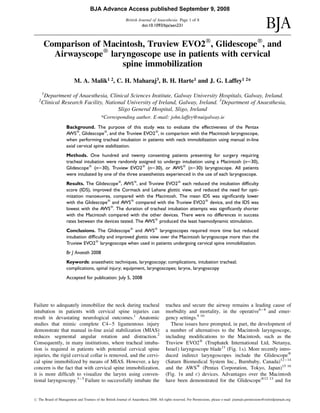 Comparison of Macintosh, Truview EVO2w
, Glidescopew
, and
Airwayscopew
laryngoscope use in patients with cervical
spine immobilization
M. A. Malik1 2, C. H. Maharaj3, B. H. Harte1 and J. G. Laffey1 2*
1
Department of Anaesthesia, Clinical Sciences Institute, Galway University Hospitals, Galway, Ireland.
2
Clinical Research Facility, National University of Ireland, Galway, Ireland. 3
Department of Anaesthesia,
Sligo General Hospital, Sligo, Ireland
*Corresponding author. E-mail: john.laffey@nuigalway.ie
Background. The purpose of this study was to evaluate the effectiveness of the Pentax
AWSw
, Glidescopew
, and the Truview EVO2w
, in comparison with the Macintosh laryngoscope,
when performing tracheal intubation in patients with neck immobilization using manual in-line
axial cervical spine stabilization.
Methods. One hundred and twenty consenting patients presenting for surgery requiring
tracheal intubation were randomly assigned to undergo intubation using a Macintosh (n¼30),
Glidescopew
(n¼30), Truview EVO2w
(n¼30), or AWSw
(n¼30) laryngoscope. All patients
were intubated by one of the three anaesthetists experienced in the use of each laryngoscope.
Results. The Glidescopew
, AWSw
, and Truview EVO2w
each reduced the intubation difﬁculty
score (IDS), improved the Cormack and Lehane glottic view, and reduced the need for opti-
mization manoeuvres, compared with the Macintosh. The mean IDS was signiﬁcantly lower
with the Glidescopew
and AWSw
compared with the Truview EVO2w
device, and the IDS was
lowest with the AWSw
. The duration of tracheal intubation attempts was signiﬁcantly shorter
with the Macintosh compared with the other devices. There were no differences in success
rates between the devices tested. The AWSw
produced the least haemodynamic stimulation.
Conclusions. The Glidescopew
and AWSw
laryngoscopes required more time but reduced
intubation difﬁculty and improved glottic view over the Macintosh laryngoscope more than the
Truview EVO2w
laryngoscope when used in patients undergoing cervical spine immobilization.
Br J Anaesth 2008
Keywords: anaesthetic techniques, laryngoscopy; complications, intubation tracheal;
complications, spinal injury; equipment, laryngoscopes; larynx, laryngoscopy
Accepted for publication: July 5, 2008
Failure to adequately immobilize the neck during tracheal
intubation in patients with cervical spine injuries can
result in devastating neurological outcomes.1
Anatomic
studies that mimic complete C4–5 ligamentous injury
demonstrate that manual in-line axial stabilization (MIAS)
reduces segmental angular rotation and distraction.2
Consequently, in many institutions, where tracheal intuba-
tion is required in patients with potential cervical spine
injuries, the rigid cervical collar is removed, and the cervi-
cal spine immobilized by means of MIAS. However, a key
concern is the fact that with cervical spine immobilization,
it is more difﬁcult to visualize the larynx using conven-
tional laryngoscopy.3 – 5
Failure to successfully intubate the
trachea and secure the airway remains a leading cause of
morbidity and mortality, in the operative6 – 8
and emer-
gency settings.9 10
These issues have prompted, in part, the development of
a number of alternatives to the Macintosh laryngoscope,
including modiﬁcations to the Macintosh, such as the
Truview EVO2w
(Truphatek International Ltd, Netanya,
Israel) laryngoscope blade11
(Fig. 1A). More recently intro-
duced indirect laryngoscopes include the Glidescopew
(Saturn Biomedical System Inc., Burnbaby, Canada)12 – 14
and the AWSw
(Pentax Corporation, Tokyo, Japan)15 16
(Fig. 1B and C) devices. Advantages over the Macintosh
have been demonstrated for the Glidescopew12 13
and for
# The Board of Management and Trustees of the British Journal of Anaesthesia 2008. All rights reserved. For Permissions, please e-mail: journals.permissions@oxfordjournals.org
British Journal of Anaesthesia Page 1 of 8
doi:10.1093/bja/aen231
BJA Advance Access published September 9, 2008
 