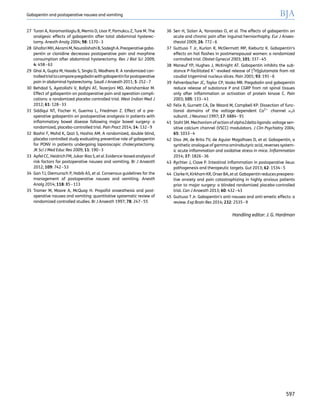 27 Turan A, Karamanlioglu B, Memis D, Usar P, Pamukcu Z, Ture M. The
analgesic effects of gabapentin after total abdominal hysterec-
tomy. Anesth Analg 2004; 98: 1370–3
28 GhafariMH,AkramiM,NouralishahiB,SadeghA.Preoperativegaba-
pentin or clonidine decreases postoperative pain and morphine
consumption after abdominal hysterectomy. Res J Biol Sci 2009;
4: 458–63
29 Ghai A, Gupta M, Hooda S, Singla D, Wadhera R. A randomized con-
trolledtrialtocomparepregabalinwithgabapentinforpostoperative
pain in abdominal hysterectomy. Saudi J Anaesth 2011; 5: 252–7
30 Behdad S, Ayatollahi V, Bafghi AT, Tezerjani MD, Abrishamkar M.
Effect of gabapentin on postoperative pain and operation compli-
cations: a randomized placebo controlled trial. West Indian Med J
2012; 61: 128–33
31 Siddiqui NT, Fischer H, Guerina L, Friedman Z. Effect of a pre-
operative gabapentin on postoperative analgesia in patients with
inﬂammatory bowel disease following major bowel surgery: a
randomized, placebo-controlled trial. Pain Pract 2014; 14: 132–9
32 Bashir F, Mohd K, Qazi S, Hashia AM. A randomized, double blind,
placebo controlled study evaluating preventive role of gabapentin
for PONV in patients undergoing laparoscopic cholecystectomy.
JK Sci J Med Educ Res 2009; 11: 190–3
33 Apfel CC, HeidrichFM, Jukar-Rao S, et al. Evidence-based analysis of
risk factors for postoperative nausea and vomiting. Br J Anaesth
2012; 109: 742–53
34 Gan TJ, Diemunsch P, Habib AS, et al. Consensus guidelines for the
management of postoperative nausea and vomiting. Anesth
Analg 2014; 118: 85–113
35 Tramer M, Moore A, McQuay H. Propofol anaesthesia and post-
operative nausea and vomiting: quantitative systematic review of
randomized controlled studies. Br J Anaesth 1997; 78: 247–55
36 Sen H, Sizlan A, Yanarates O, et al. The effects of gabapentin on
acute and chronic pain after inguinal herniorrhaphy. Eur J Anaes-
thesiol 2009; 26: 772–6
37 Guttuso T Jr, Kurlan R, McDermott MP, Kieburtz K. Gabapentin’s
effects on hot ﬂashes in postmenopausal women: a randomized
controlled trial. Obstet Gynecol 2003; 101: 337–45
38 Maneuf YP, Hughes J, McKnight AT. Gabapentin inhibits the sub-
stance P-facilitated K+
-evoked release of [3
H]glutamate from rat
caudial trigeminal nucleus slices. Pain 2001; 93: 191–6
39 Fehrenbacher JC, Taylor CP, Vasko MR. Pregabalin and gabapentin
reduce release of substance P and CGRP from rat spinal tissues
only after inﬂammation or activation of protein kinase C. Pain
2003; 105: 133–41
40 Felix R, Gurnett CA, De Waard M, Campbell KP. Dissection of func-
tional domains of the voltage-dependent Ca2+
channel a2d
subunit. J Neurosci 1997; 17: 6884–91
41 Stahl SM. Mechanism of action of alpha2delta ligands: voltage sen-
sitive calcium channel (VSCC) modulators. J Clin Psychiatry 2004;
65: 1033–4
42 Dias JM, de Brito TV, de Aguiar Magalhaes D, et al. Gabapentin, a
synthetic analogue of gamma aminobutyric acid, reverses system-
ic acute inﬂammation and oxidative stress in mice. Inﬂammation
2014; 37: 1826–36
43 Rychter J, Clave P. Intestinal inﬂammation in postoperative ileus:
pathogenesis and therapeutic targets. Gut 2013; 62: 1534–5
44 Clarke H, KirkhamKR, OrserBA, et al. Gabapentin reduces preopera-
tive anxiety and pain catastrophizing in highly anxious patients
prior to major surgery: a blinded randomized placebo-controlled
trial. Can J Anaesth 2013; 60: 432–43
45 Guttuso T Jr. Gabapentin’s anti-nausea and anti-emetic effects: a
review. Exp Brain Res 2014; 232: 2535–9
Handling editor: J. G. Hardman
Gabapentin and postoperative nausea and vomiting BJA
597
 