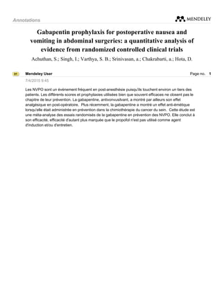 Annotations
Gabapentin prophylaxis for postoperative nausea and
vomiting in abdominal surgeries: a quantitative analysis of
evidence from randomized controlled clinical trials
Achuthan, S.; Singh, I.; Varthya, S. B.; Srinivasan, a.; Chakrabarti, a.; Hota, D.
01 Mendeley User Page no. 1
7/4/2015 9:45
Les NVPO sont un événement fréquent en post-anesthésie puisqu'ils touchent environ un tiers des
patients. Les différents scores et prophylaxies utilisées bien que souvent efficaces ne closent pas le
chapitre de leur prévention. La gabapentine, antivonvusilvant, a montré par ailleurs son effet
analgésique en post-opératoire.Plus récemment, la gabapentine a montré un effet anti-émétique
lorsqu'elle était administrée en prévention dans la chimiothérapie du cancer du sein.Cette étude est
une méta-analyse des essais randomisés de la gabapentine en prévention des NVPO. Elle conclut à
son efficacité, efficacité d'autant plus marquée que le propofol n'est pas utilisé comme agent
d'induction et/ou d'entretien.
 