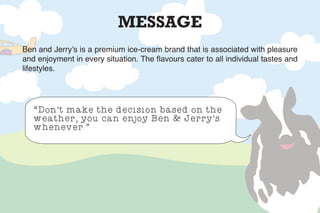 MESSAGE
Ben and Jerry’s is a premium ice-cream brand that is associated with pleasure
and enjoyment in every situation. The flavours cater to all individual tastes and
lifestyles.
“Don’t make the decision based on the
weather, you can enjoy Ben & Jerry’s
whenever.”
 