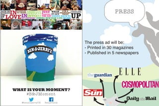 WHAT ISYOUR MOMENT?
#B&JMoment
Benjerryuk@benandjerryUK
WALK
IT OFF
MY BIRTHDAY
IN
LOVE
EASING JUST
STARTING
CUDDLING
EASING BACK TO
WORKDURING NEWYEAR’S EVE UP
GENTLY
INTO
SEMI
RS
NA
THE DAYIN
WITH OR
WITHOUT
FRI
EN
DS...
COUPLES
TO SHARE
FOR A
MIDNIGHT
TREAT
The press ad will be:
- Printed in 30 magazines
- Published in 5 newspapers
PRESS
 