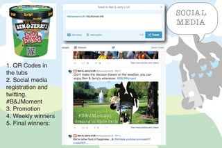 Don’t make the decision based on the weather, you can
enjoy Ben & Jerry’s whenever. #B&JMoment
SOCIAL
MEDIA
1. QR Codes in
the tubs
2. Social media
registration and
twitting.
#B&JMoment
3. Promotion
4. Weekly winners
5. Final winners:
 
