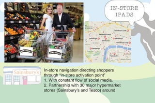 In-store navigation directing shoppers
through “in-store activation point”
1. With constant flow of social media.
2. Partnership with 30 major hypermarket
stores (Sainsbury’s and Tesco) around
IN-STORE
IPADS
 