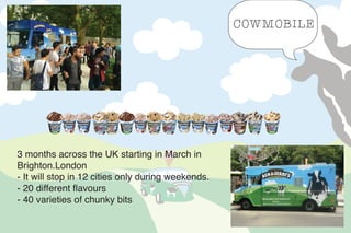 COWMOBILE
3 months across the UK starting in March in
Brighton. London
- It will stop in 12 cities only during weekends.
- 20 different flavours
- 40 varieties of chunky bits
 