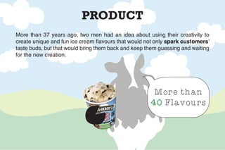 PRODUCT
More than
40 Flavours
More than 37 years ago, two men had an idea about using their creativity to
create unique and fun ice cream flavours that would not only spark customers’
taste buds, but that would bring them back and keep them guessing and waiting
for the new creation.
 
