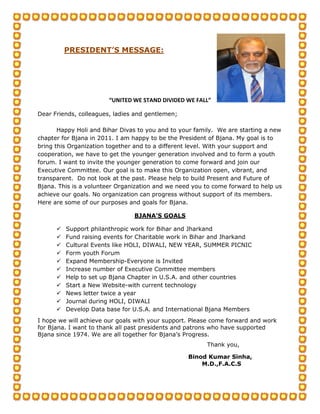 PRESIDENT’S MESSAGE:




                        “UNITED WE STAND DIVIDED WE FALL”

Dear Friends, colleagues, ladies and gentlemen;

       Happy Holi and Bihar Divas to you and to your family. We are starting a new
chapter for Bjana in 2011. I am happy to be the President of Bjana. My goal is to
bring this Organization together and to a different level. With your support and
cooperation, we have to get the younger generation involved and to form a youth
forum. I want to invite the younger generation to come forward and join our
Executive Committee. Our goal is to make this Organization open, vibrant, and
transparent. Do not look at the past. Please help to build Present and Future of
Bjana. This is a volunteer Organization and we need you to come forward to help us
achieve our goals. No organization can progress without support of its members.
Here are some of our purposes and goals for Bjana.

                                BJANA’S GOALS

         Support philanthropic work for Bihar and Jharkand
         Fund raising events for Charitable work in Bihar and Jharkand
         Cultural Events like HOLI, DIWALI, NEW YEAR, SUMMER PICNIC
         Form youth Forum
         Expand Membership-Everyone is Invited
         Increase number of Executive Committee members
         Help to set up Bjana Chapter in U.S.A. and other countries
         Start a New Website-with current technology
         News letter twice a year
         Journal during HOLI, DIWALI
         Develop Data base for U.S.A. and International Bjana Members
I hope we will achieve our goals with your support. Please come forward and work
for Bjana. I want to thank all past presidents and patrons who have supported
Bjana since 1974. We are all together for Bjana’s Progress.
                                                        Thank you,

                                                  Binod Kumar Sinha,
                                                      M.D.,F.A.C.S
 