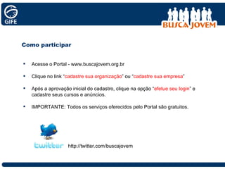 Como participar Acesse o Portal - www.buscajovem.org.br Clique no link “ cadastre sua organização ” ou “ cadastre sua empresa ” Após a aprovação inicial do cadastro, clique na opção “ efetue seu login ” e cadastre seus cursos e anúncios. IMPORTANTE: Todos os serviços oferecidos pelo Portal são gratuitos. http://twitter.com/buscajovem 