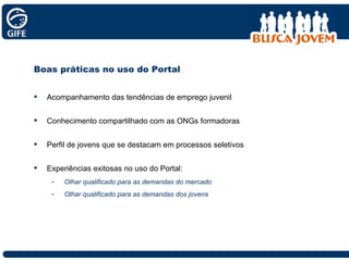Boas práticas no uso do Portal Acompanhamento das tendências de emprego juvenil Conhecimento compartilhado com as ONGs formadoras  Perfil de jovens que se destacam em processos seletivos Experiências exitosas no uso do Portal: Olhar qualificado para as demandas do mercado Olhar qualificado para as demandas dos jovens 