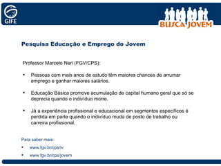 Para saber mais: www.fgv.br/cps/iv www.fgv.br/cps/jovem Pesquisa Educação e Emprego do Jovem Professor Marcelo Neri (FGV/CPS): Pessoas com mais anos de estudo têm maiores chances de arrumar emprego e ganhar maiores salários. Educação Básica promove acumulação de capital humano geral que só se deprecia quando o indivíduo morre.  Já a experiência profissional e educacional em segmentos específicos é perdida em parte quando o indivíduo muda de posto de trabalho ou carreira profissional. 