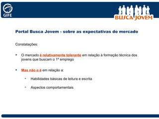 Portal Busca Jovem - sobre as expectativas do mercado Constatações: O mercado  é relativamente tolerante  em relação à formação técnica dos jovens que buscam o 1º emprego Mas não o é  em relação a: Habilidades básicas de leitura e escrita Aspectos comportamentais 
