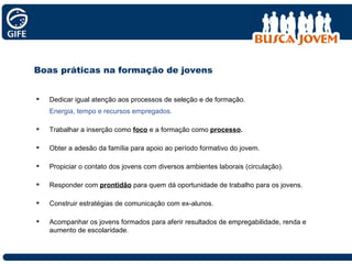 Boas práticas na formação de jovens Dedicar igual atenção aos processos de seleção e de formação. Energia, tempo e recursos empregados. Trabalhar a inserção como  foco  e a formação como  processo . Obter a adesão da família para apoio ao período formativo do jovem. Propiciar o contato dos jovens com diversos ambientes laborais (circulação). Responder com  prontidão  para quem dá oportunidade de trabalho para os jovens. Construir estratégias de comunicação com ex-alunos. Acompanhar os jovens formados para aferir resultados de empregabilidade, renda e aumento de escolaridade. 