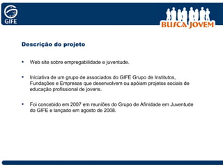 Web site sobre empregabilidade e juventude. Iniciativa de um grupo de associados do GIFE Grupo de Institutos, Fundações e Empresas que desenvolvem ou apóiam projetos sociais de educação profissional de jovens. Foi concebido em 2007 em reuniões do Grupo de Afinidade em Juventude do GIFE e lançado em agosto de 2008.  Descrição do projeto 