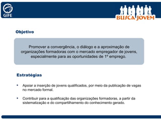 Objetivo Apoiar a inserção de jovens qualificados, por meio da publicação de vagas no mercado formal. Contribuir para a qualificação das organizações formadoras, a partir da sistematização e do compartilhamento do conhecimento gerado. Promover a convergência, o diálogo e a aproximação de organizações formadoras com o mercado empregador de jovens, especialmente para as oportunidades de 1º emprego.  Estratégias 