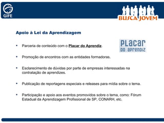 Apoio à Lei da Aprendizagem Parceria de conteúdo com o  Placar do Aprendiz . Promoção de encontros com as entidades formadoras. Esclarecimento de dúvidas por parte de empresas interessadas na contratação de aprendizes.  Publicação de reportagens especiais e releases para mídia sobre o tema. Participação e apoio aos eventos promovidos sobre o tema, como: Fórum Estadual da Aprendizagem Profissional de SP, CONARH, etc. 