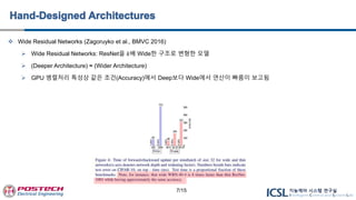  Wide Residual Networks (Zagoruyko et al., BMVC 2016)
 Wide Residual Networks: ResNet을 𝑘배 Wide한 구조로 변형한 모델
 (Deeper Architecture) ≈ (Wider Architecture)
 GPU 병렬처리 특성상 같은 조건(Accuracy)에서 Deep보다 Wide에서 연산이 빠름이 보고됨
7/15
 