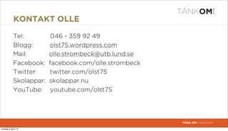 KONTAKT OLLE

            Tel:          046 - 359 92 49
            Blogg:       olst75.wordpress.com
            Mail:        olle.strombeck@utb.lund.se
            Facebook:    facebook.com/olle.strombeck
            Twitter:     twitter.com/olst75
            Skolappar:   skolappar.nu
            YouTube:      youtube.com/olst75




                                                       TÄNK OM | KONTAKT

torsdag 4 april 13
 
