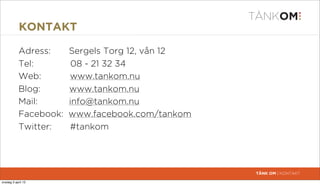 KONTAKT

            Adress:     Sergels Torg 12, vån 12
            Tel:         08 - 21 32 34
            Web:        www.tankom.nu
            Blog:       www.tankom.nu
            Mail:       info@tankom.nu
            Facebook:   www.facebook.com/tankom
            Twitter:    #tankom




                                                  TÄNK OM | KONTAKT

torsdag 4 april 13
 