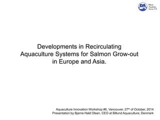 Developments in Recirculating Aquaculture Systems for Salmon Grow-out in Europe and Asia. 
Aquaculture Innovation Workshop #6, Vancouver, 27th of October, 2014 Presentation by Bjarne Hald Olsen, CEO at Billund Aquaculture, Denmark  
