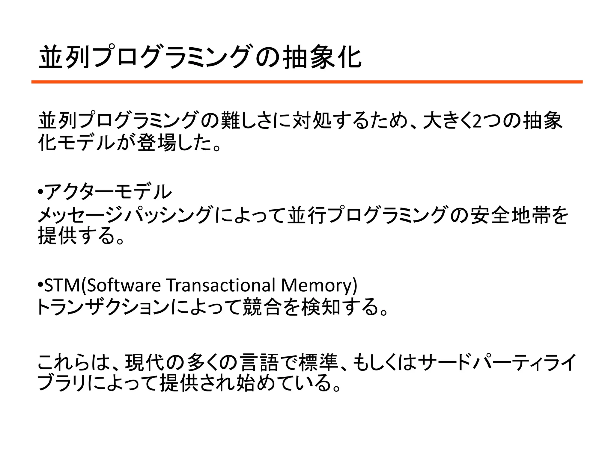 並列プログラミングの抽象化

並列プログラミングの難しさに対処するため、大きく2つの抽象
化モデルが登場した。

•アクターモデル
メッセージパッシングによって並行プログラミングの安全地帯を
提供する。

•STM(Software Transactional Memory)
トランザクションによって競合を検知する。

これらは、現代の多くの言語で標準、もしくはサードパーティライ
ブラリによって提供され始めている。
 