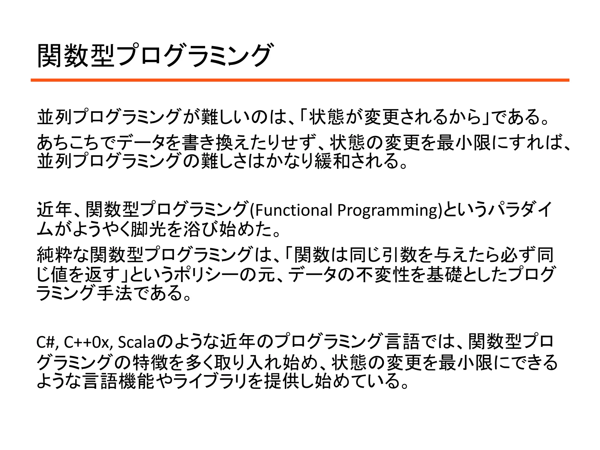 関数型プログラミング

並列プログラミングが難しいのは、「状態が変更されるから」である。
あちこちでデータを書き換えたりせず、状態の変更を最小限にすれば、
並列プログラミングの難しさはかなり緩和される。

近年、関数型プログラミング(Functional Programming)というパラダイ
ムがようやく脚光を浴び始めた。
純粋な関数型プログラミングは、「関数は同じ引数を与えたら必ず同
じ値を返す」というポリシーの元、データの不変性を基礎としたプログ
ラミング手法である。

C#, C++0x, Scalaのような近年のプログラミング言語では、関数型プロ
グラミングの特徴を多く取り入れ始め、状態の変更を最小限にできる
ような言語機能やライブラリを提供し始めている。
 