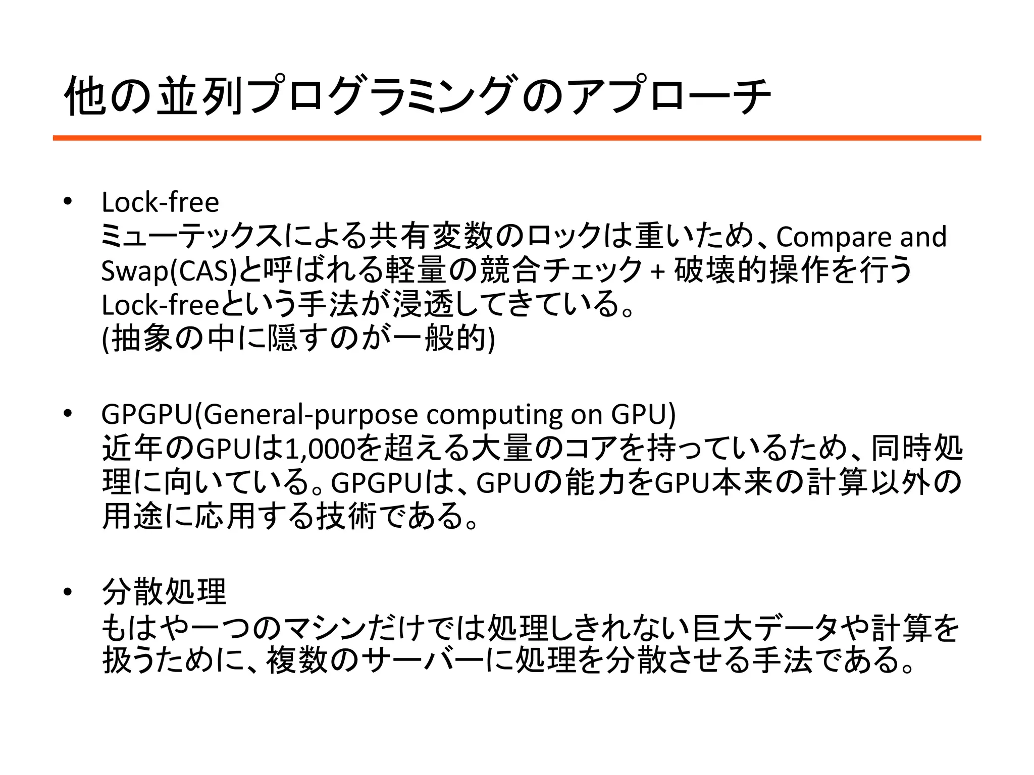 他の並列プログラミングのアプローチ

• Lock-free
  ミューテックスによる共有変数のロックは重いため、Compare and
  Swap(CAS)と呼ばれる軽量の競合チェック + 破壊的操作を行う
  Lock-freeという手法が浸透してきている。
  (抽象の中に隠すのが一般的)

• GPGPU(General-purpose computing on GPU)
  近年のGPUは1,000を超える大量のコアを持っているため、同時処
  理に向いている。GPGPUは、GPUの能力をGPU本来の計算以外の
  用途に応用する技術である。

• 分散処理
  もはや一つのマシンだけでは処理しきれない巨大データや計算を
  扱うために、複数のサーバーに処理を分散させる手法である。
 