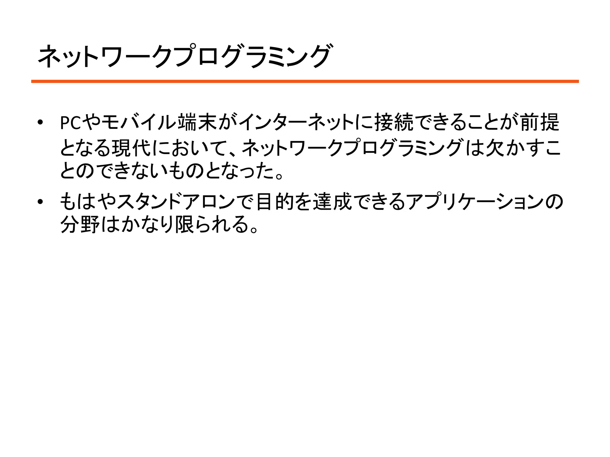 ネットワークプログラミング

• PCやモバイル端末がインターネットに接続できることが前提
  となる現代において、ネットワークプログラミングは欠かすこ
  とのできないものとなった。
• もはやスタンドアロンで目的を達成できるアプリケーションの
  分野はかなり限られる。
 