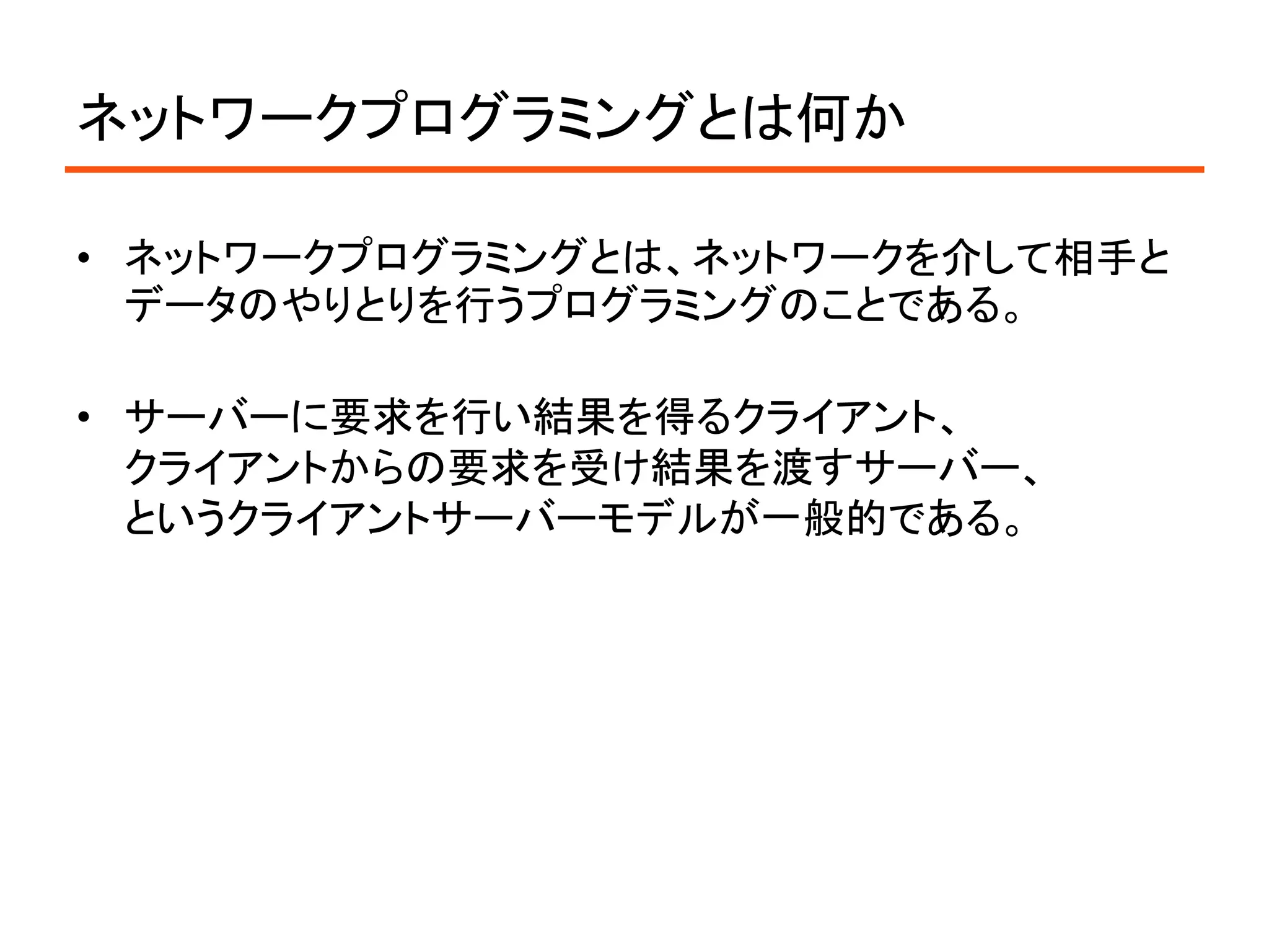 ネットワークプログラミングとは何か

• ネットワークプログラミングとは、ネットワークを介して相手と
  データのやりとりを行うプログラミングのことである。

• サーバーに要求を行い結果を得るクライアント、
  クライアントからの要求を受け結果を渡すサーバー、
  というクライアントサーバーモデルが一般的である。
 