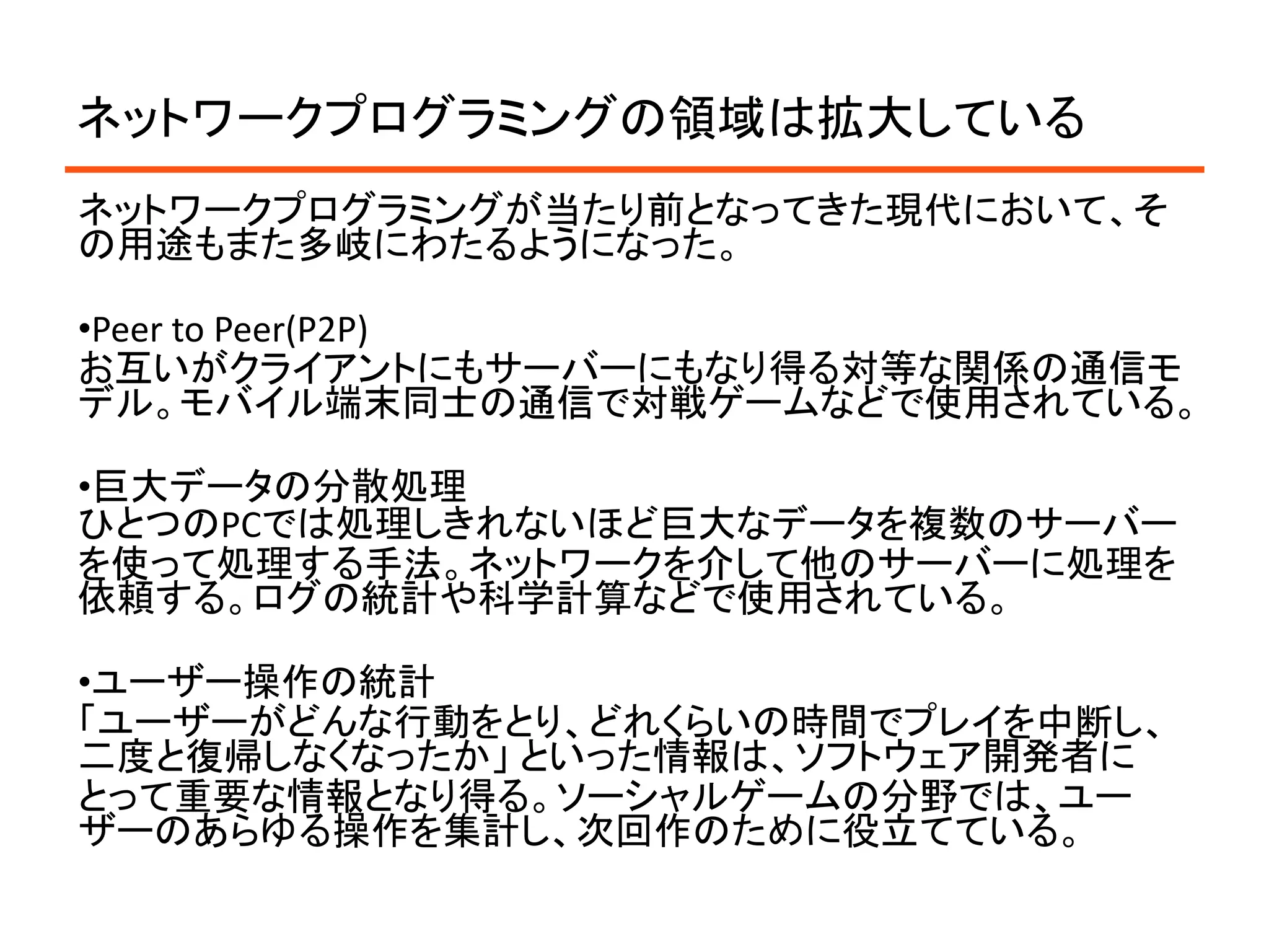 ネットワークプログラミングの領域は拡大している
ネットワークプログラミングが当たり前となってきた現代において、そ
の用途もまた多岐にわたるようになった。

•Peer to Peer(P2P)
お互いがクライアントにもサーバーにもなり得る対等な関係の通信モ
デル。モバイル端末同士の通信で対戦ゲームなどで使用されている。

•巨大データの分散処理
ひとつのPCでは処理しきれないほど巨大なデータを複数のサーバー
を使って処理する手法。ネットワークを介して他のサーバーに処理を
依頼する。ログの統計や科学計算などで使用されている。

•ユーザー操作の統計
「ユーザーがどんな行動をとり、どれくらいの時間でプレイを中断し、
二度と復帰しなくなったか」 といった情報は、ソフトウェア開発者に
とって重要な情報となり得る。ソーシャルゲームの分野では、ユー
ザーのあらゆる操作を集計し、次回作のために役立てている。
 