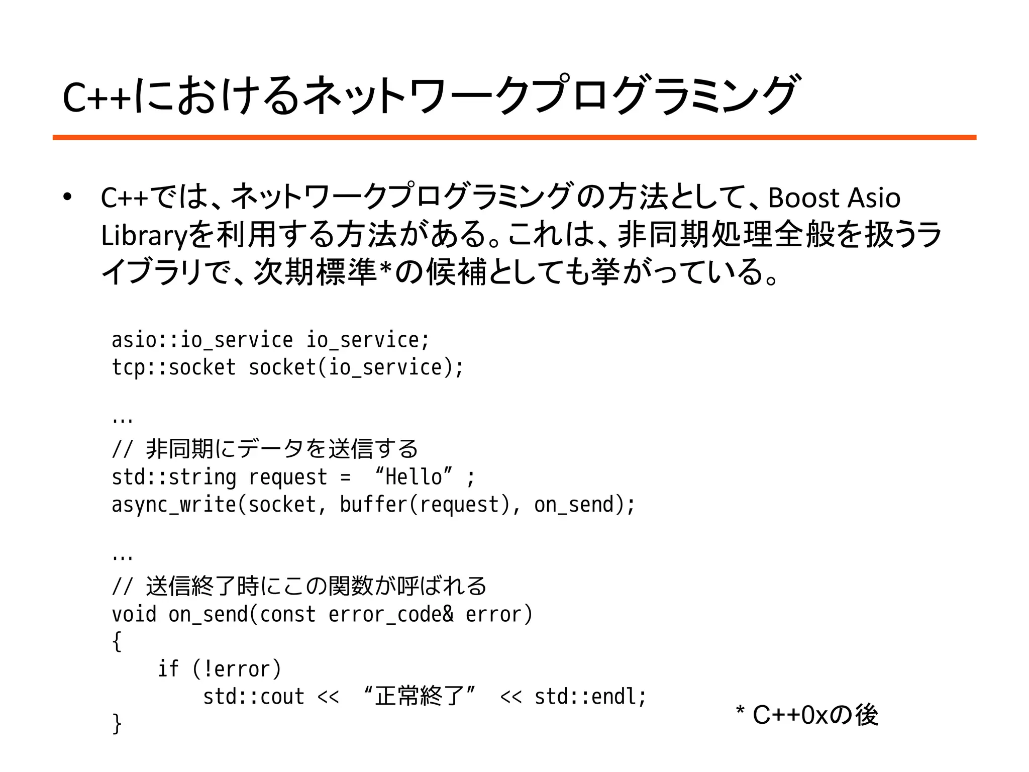C++におけるネットワークプログラミング

• C++では、ネットワークプログラミングの方法として、Boost Asio
  Libraryを利用する方法がある。これは、非同期処理全般を扱うラ
  イブラリで、次期標準*の候補としても挙がっている。

  asio::io_service io_service;
  tcp::socket socket(io_service);

  …
  // 非同期にデータを送信する
  std::string request = “Hello”;
  async_write(socket, buffer(request), on_send);

  …
  // 送信終了時にこの関数が呼ばれる
  void on_send(const error_code& error)
  {
      if (!error)
          std::cout << “正常終了” << std::endl;
  }                                                * C++0xの後
 