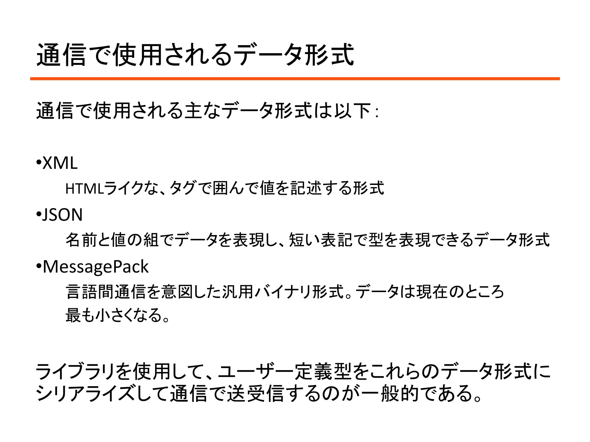 通信で使用されるデータ形式

通信で使用される主なデータ形式は以下：

•XML
   HTMLライクな、タグで囲んで値を記述する形式
•JSON
   名前と値の組でデータを表現し、短い表記で型を表現できるデータ形式
•MessagePack
   言語間通信を意図した汎用バイナリ形式。データは現在のところ
   最も小さくなる。


ライブラリを使用して、ユーザー定義型をこれらのデータ形式に
シリアライズして通信で送受信するのが一般的である。
 