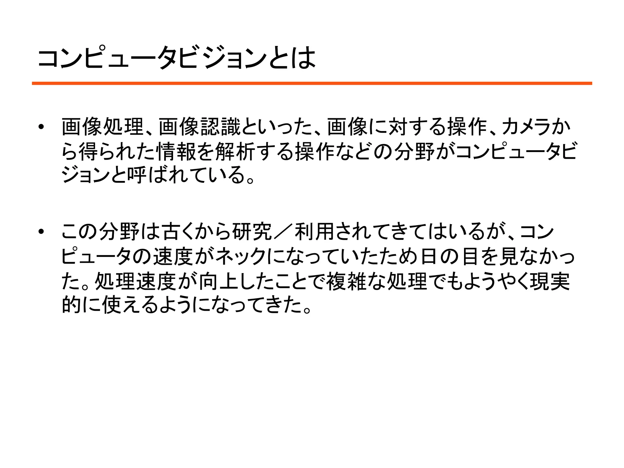 コンピュータビジョンとは

• 画像処理、画像認識といった、画像に対する操作、カメラか
  ら得られた情報を解析する操作などの分野がコンピュータビ
  ジョンと呼ばれている。

• この分野は古くから研究／利用されてきてはいるが、コン
  ピュータの速度がネックになっていたため日の目を見なかっ
  た。処理速度が向上したことで複雑な処理でもようやく現実
  的に使えるようになってきた。
 