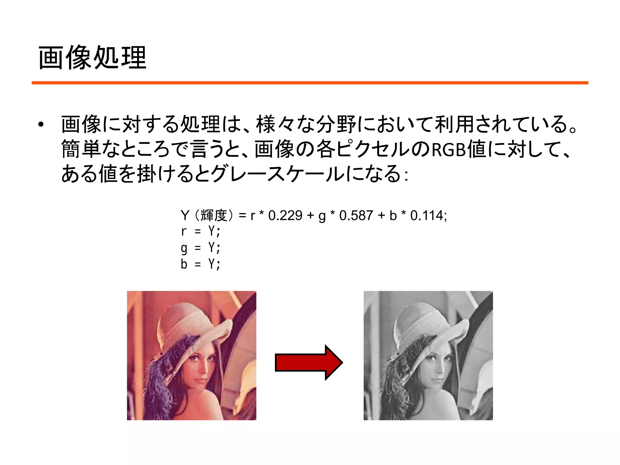 画像処理

• 画像に対する処理は、様々な分野において利用されている。
  簡単なところで言うと、画像の各ピクセルのRGB値に対して、
  ある値を掛けるとグレースケールになる：
        Y （輝度） = r * 0.229 + g * 0.587 + b * 0.114;
        r = Y;
        g = Y;
        b = Y;
 
