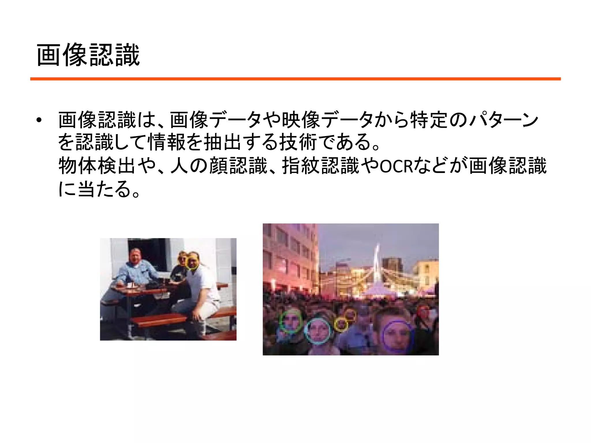 画像認識

• 画像認識は、画像データや映像データから特定のパターン
  を認識して情報を抽出する技術である。
  物体検出や、人の顔認識、指紋認識やOCRなどが画像認識
  に当たる。
 
