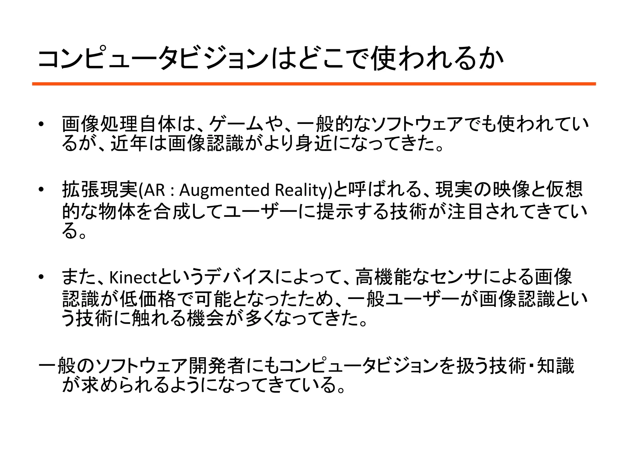 コンピュータビジョンはどこで使われるか

• 画像処理自体は、ゲームや、一般的なソフトウェアでも使われてい
  るが、近年は画像認識がより身近になってきた。

• 拡張現実(AR : Augmented Reality)と呼ばれる、現実の映像と仮想
  的な物体を合成してユーザーに提示する技術が注目されてきてい
  る。

• また、Kinectというデバイスによって、高機能なセンサによる画像
  認識が低価格で可能となったため、一般ユーザーが画像認識とい
  う技術に触れる機会が多くなってきた。

一般のソフトウェア開発者にもコンピュータビジョンを扱う技術・知識
 が求められるようになってきている。
 