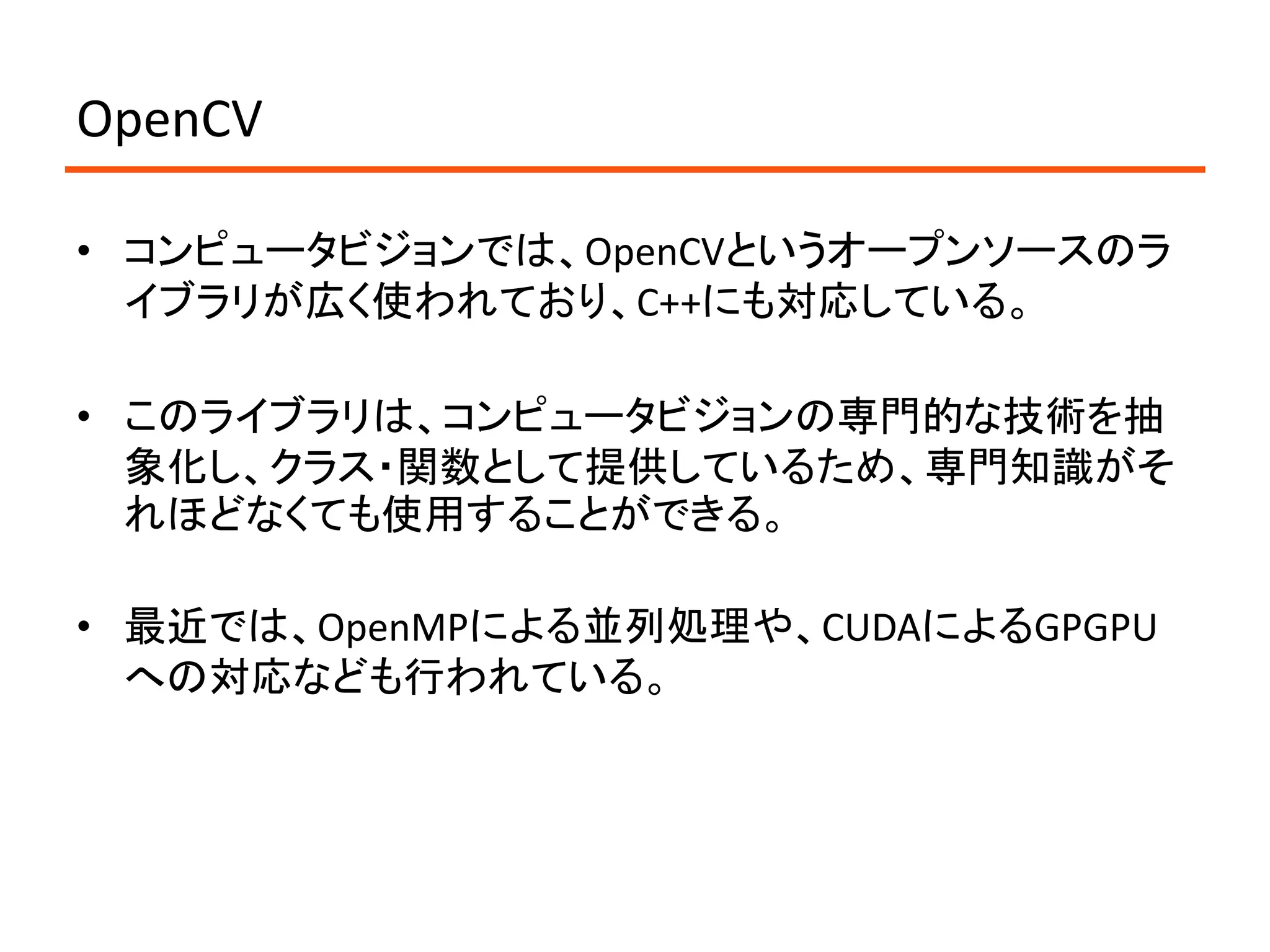 OpenCV

• コンピュータビジョンでは、OpenCVというオープンソースのラ
  イブラリが広く使われており、C++にも対応している。

• このライブラリは、コンピュータビジョンの専門的な技術を抽
  象化し、クラス・関数として提供しているため、専門知識がそ
  れほどなくても使用することができる。

• 最近では、OpenMPによる並列処理や、CUDAによるGPGPU
  への対応なども行われている。
 