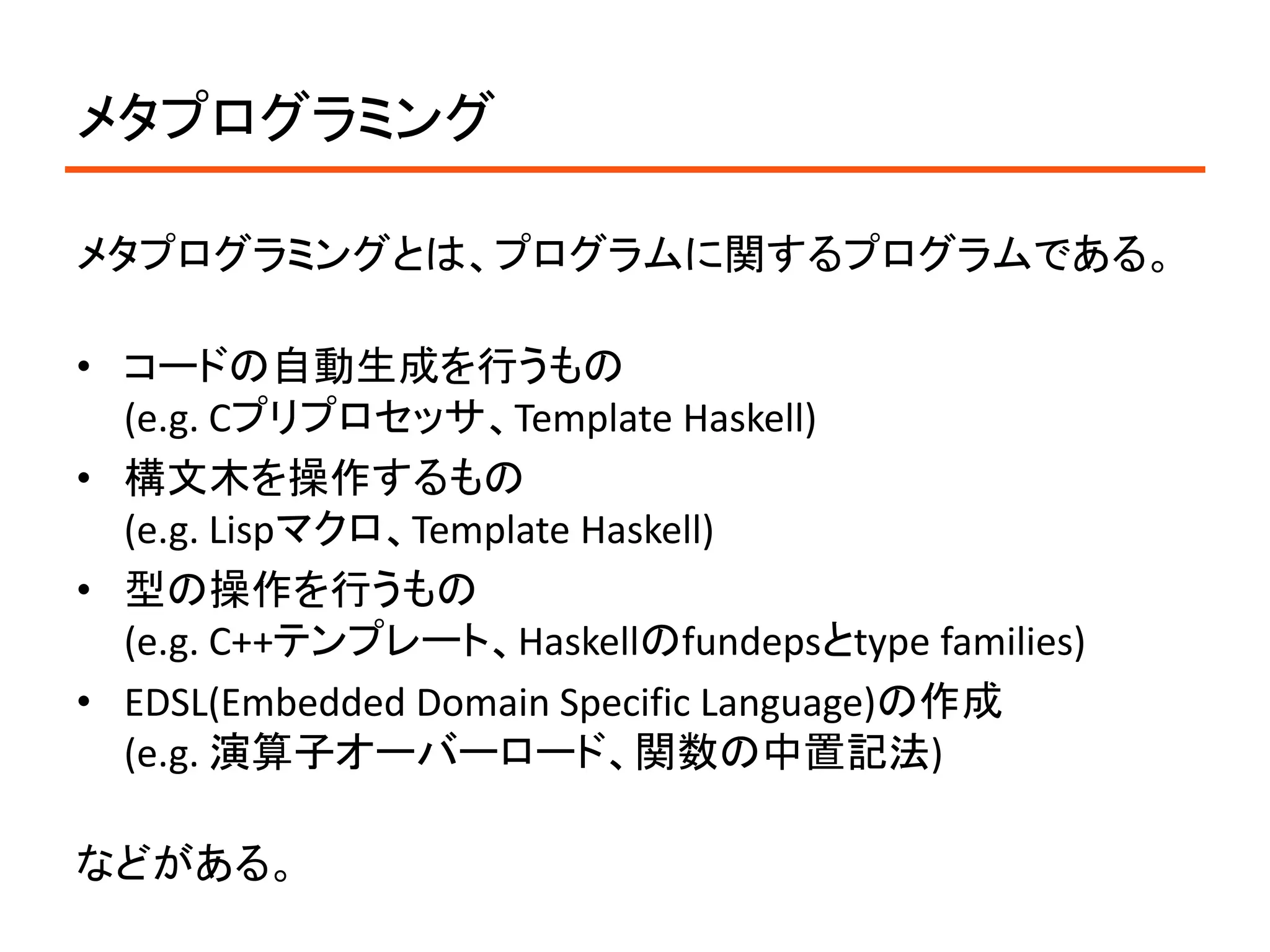 メタプログラミング

メタプログラミングとは、プログラムに関するプログラムである。

• コードの自動生成を行うもの
  (e.g. Cプリプロセッサ、Template Haskell)
• 構文木を操作するもの
  (e.g. Lispマクロ、Template Haskell)
• 型の操作を行うもの
  (e.g. C++テンプレート、Haskellのfundepsとtype families)
• EDSL(Embedded Domain Specific Language)の作成
  (e.g. 演算子オーバーロード、関数の中置記法)

などがある。
 