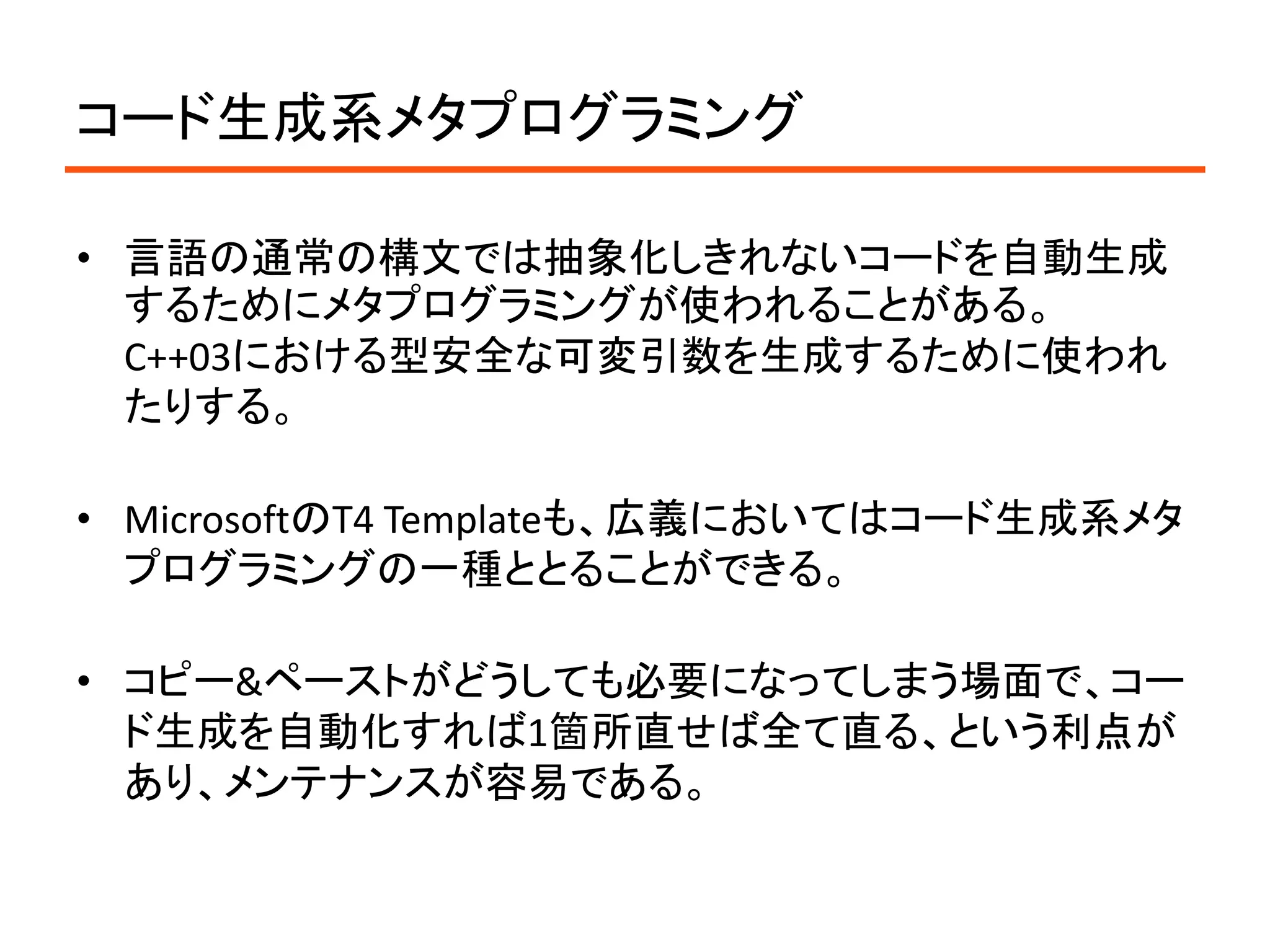 コード生成系メタプログラミング

• 言語の通常の構文では抽象化しきれないコードを自動生成
  するためにメタプログラミングが使われることがある。
  C++03における型安全な可変引数を生成するために使われ
  たりする。

• MicrosoftのT4 Templateも、広義においてはコード生成系メタ
  プログラミングの一種ととることができる。

• コピー&ペーストがどうしても必要になってしまう場面で、コー
  ド生成を自動化すれば1箇所直せば全て直る、という利点が
  あり、メンテナンスが容易である。
 