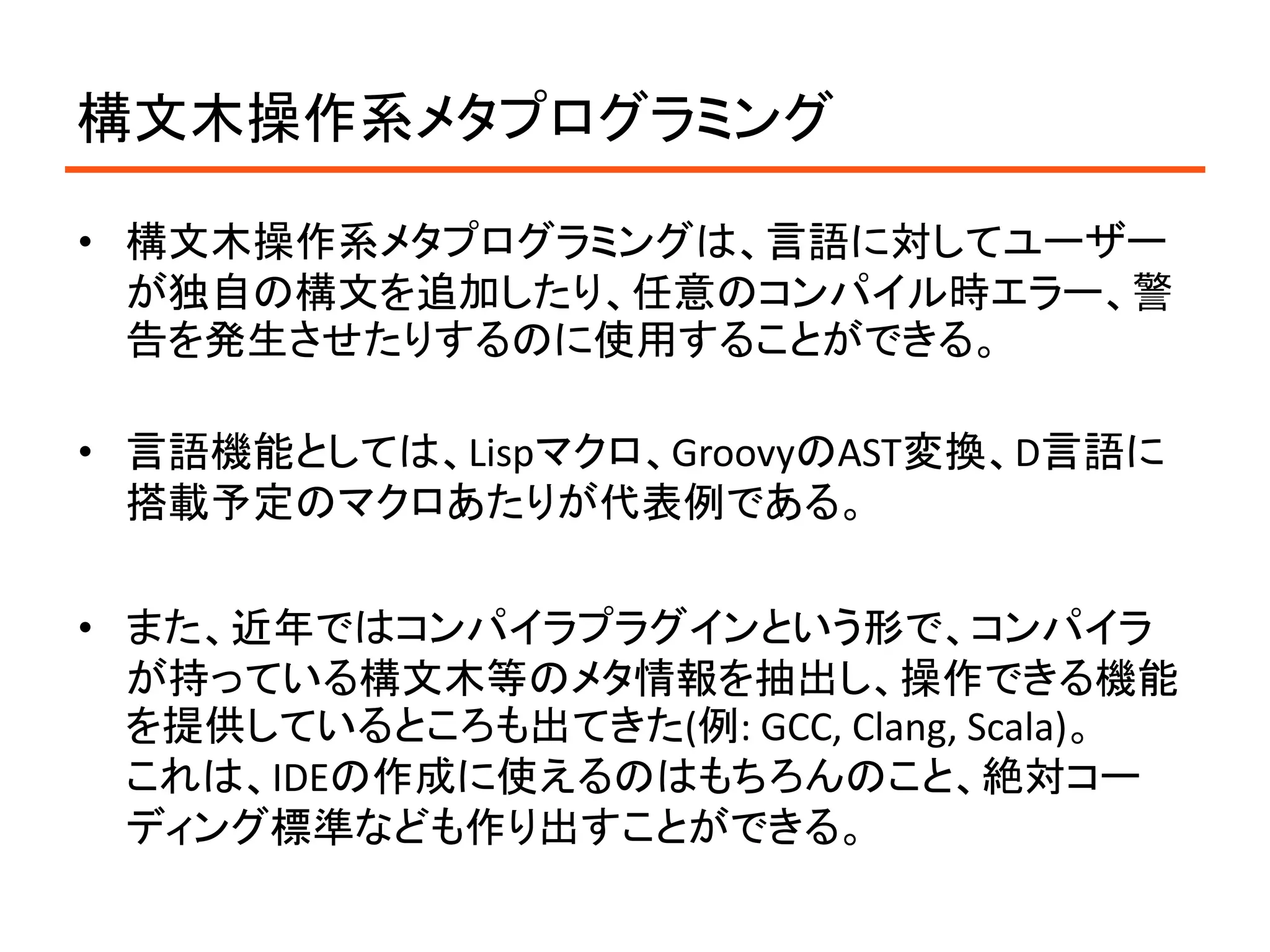 構文木操作系メタプログラミング

• 構文木操作系メタプログラミングは、言語に対してユーザー
  が独自の構文を追加したり、任意のコンパイル時エラー、警
  告を発生させたりするのに使用することができる。

• 言語機能としては、Lispマクロ、GroovyのAST変換、D言語に
  搭載予定のマクロあたりが代表例である。

• また、近年ではコンパイラプラグインという形で、コンパイラ
  が持っている構文木等のメタ情報を抽出し、操作できる機能
  を提供しているところも出てきた(例: GCC, Clang, Scala)。
  これは、IDEの作成に使えるのはもちろんのこと、絶対コー
  ディング標準なども作り出すことができる。
 