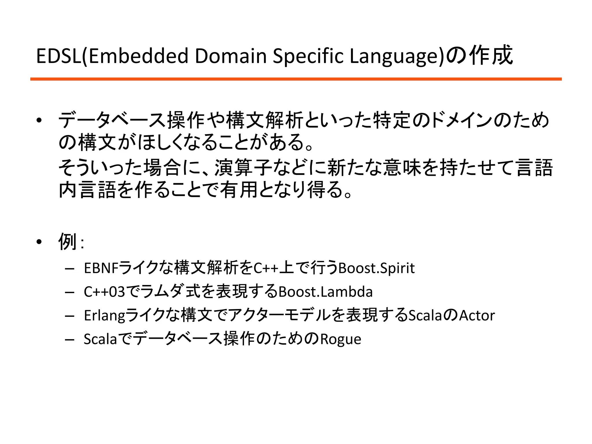 EDSL(Embedded Domain Specific Language)の作成

• データベース操作や構文解析といった特定のドメインのため
  の構文がほしくなることがある。
  そういった場合に、演算子などに新たな意味を持たせて言語
  内言語を作ることで有用となり得る。

• 例：
  –   EBNFライクな構文解析をC++上で行うBoost.Spirit
  –   C++03でラムダ式を表現するBoost.Lambda
  –   Erlangライクな構文でアクターモデルを表現するScalaのActor
  –   Scalaでデータベース操作のためのRogue
 