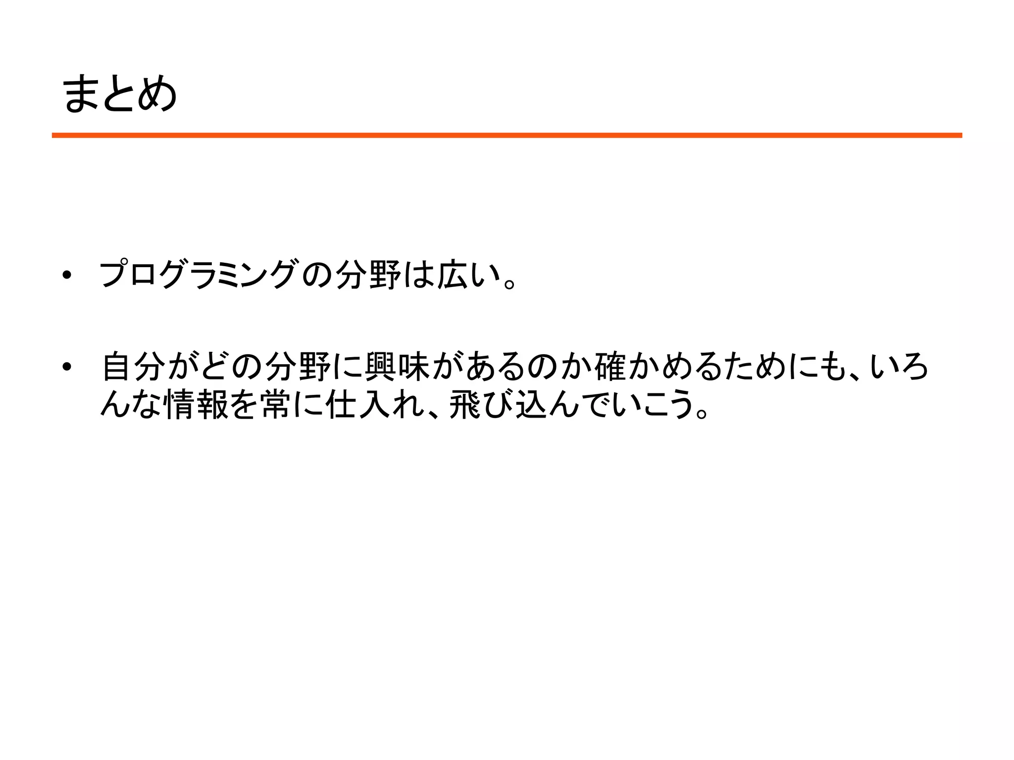 まとめ


• プログラミングの分野は広い。

• 自分がどの分野に興味があるのか確かめるためにも、いろ
  んな情報を常に仕入れ、飛び込んでいこう。
 