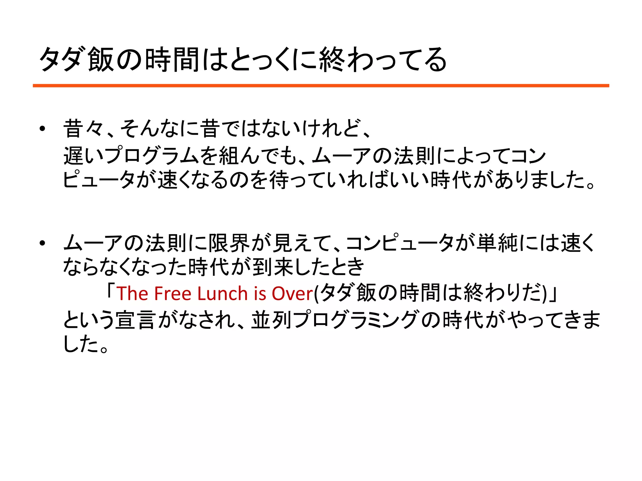 タダ飯の時間はとっくに終わってる

• 昔々、そんなに昔ではないけれど、
  遅いプログラムを組んでも、ムーアの法則によってコン
  ピュータが速くなるのを待っていればいい時代がありました。

• ムーアの法則に限界が見えて、コンピュータが単純には速く
  ならなくなった時代が到来したとき
    「The Free Lunch is Over(タダ飯の時間は終わりだ)」
  という宣言がなされ、並列プログラミングの時代がやってきま
  した。
 