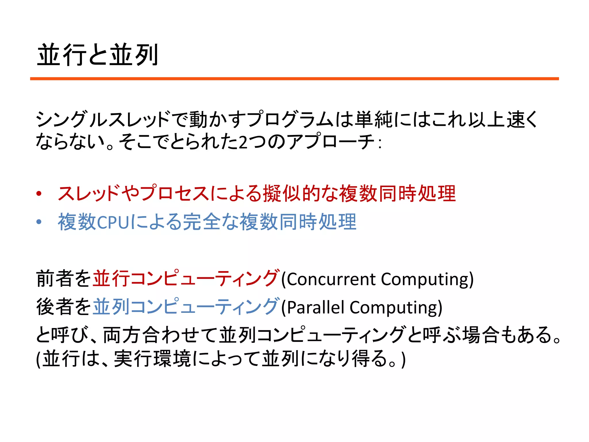 並行と並列

シングルスレッドで動かすプログラムは単純にはこれ以上速く
ならない。そこでとられた2つのアプローチ：

• スレッドやプロセスによる擬似的な複数同時処理
• 複数CPUによる完全な複数同時処理

前者を並行コンピューティング(Concurrent Computing)
後者を並列コンピューティング(Parallel Computing)
と呼び、両方合わせて並列コンピューティングと呼ぶ場合もある。
(並行は、実行環境によって並列になり得る。)
 