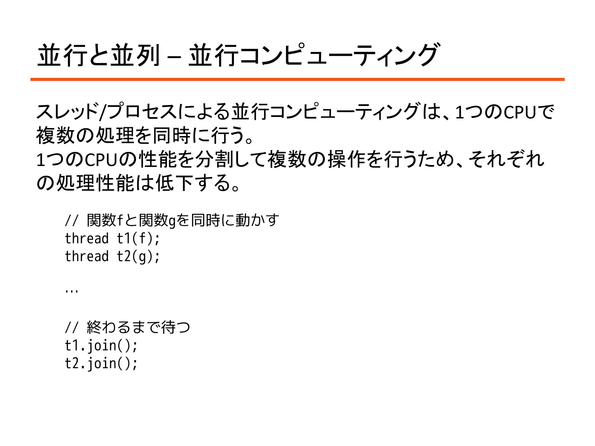 並行と並列 – 並行コンピューティング

スレッド/プロセスによる並行コンピューティングは、1つのCPUで
複数の処理を同時に行う。
1つのCPUの性能を分割して複数の操作を行うため、それぞれ
の処理性能は低下する。
 // 関数fと関数gを同時に動かす
 thread t1(f);
 thread t2(g);

 …

 // 終わるまで待つ
 t1.join();
 t2.join();
 