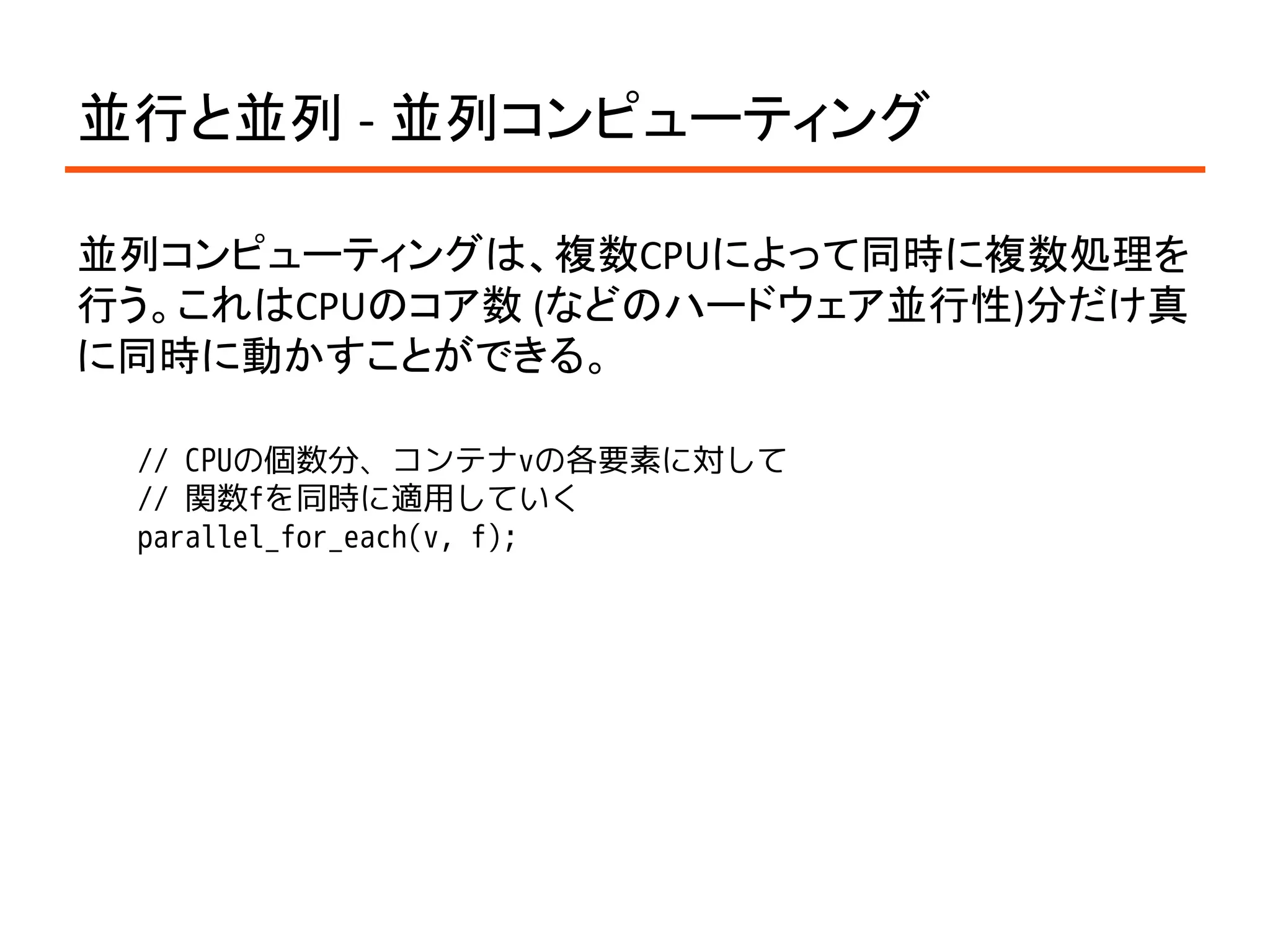 並行と並列 - 並列コンピューティング

並列コンピューティングは、複数CPUによって同時に複数処理を
行う。これはCPUのコア数 (などのハードウェア並行性)分だけ真
に同時に動かすことができる。

 // CPUの個数分、コンテナvの各要素に対して
 // 関数fを同時に適用していく
 parallel_for_each(v, f);
 