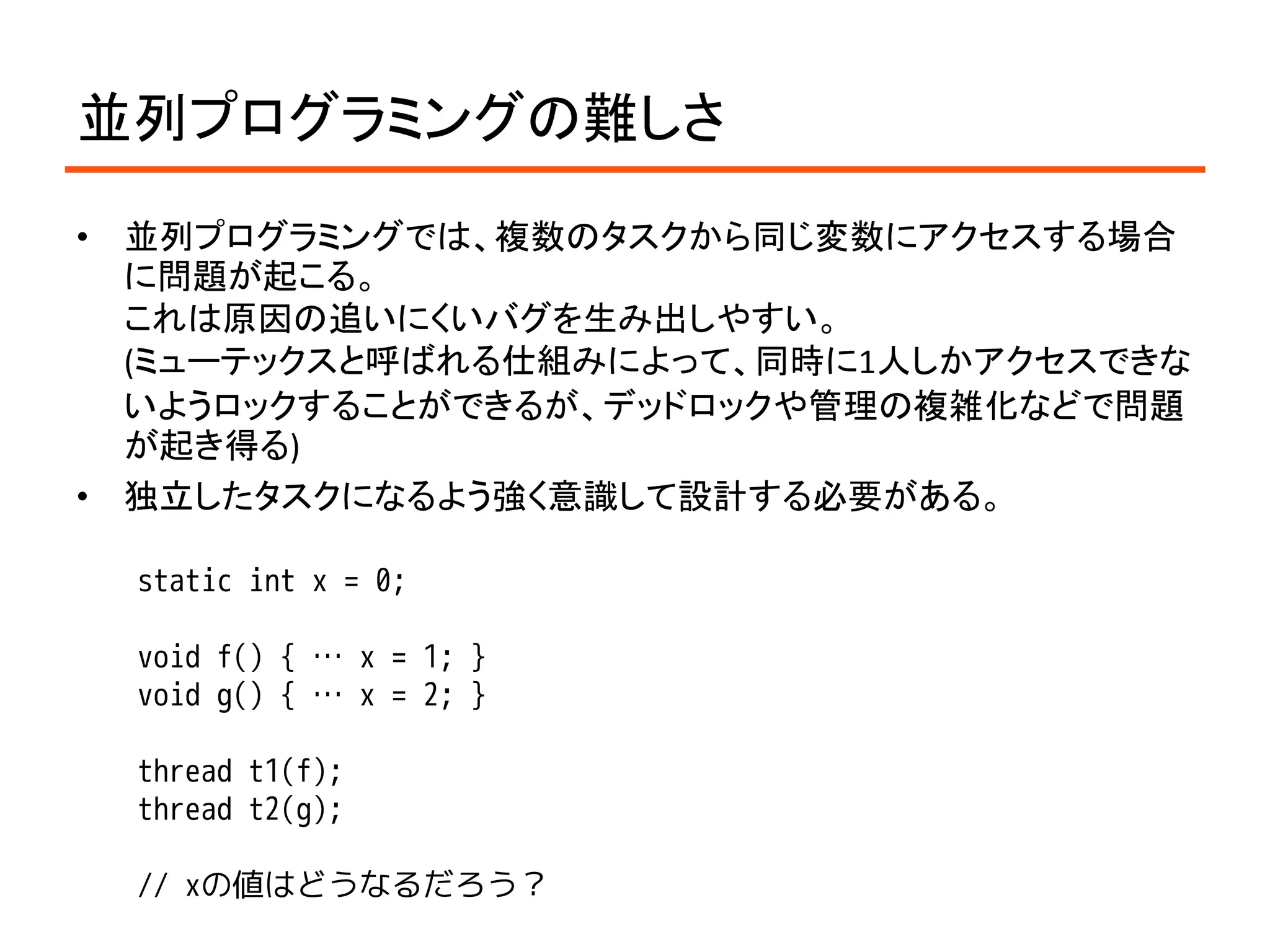 並列プログラミングの難しさ
•   並列プログラミングでは、複数のタスクから同じ変数にアクセスする場合
    に問題が起こる。
    これは原因の追いにくいバグを生み出しやすい。
    (ミューテックスと呼ばれる仕組みによって、同時に1人しかアクセスできな
    いようロックすることができるが、デッドロックや管理の複雑化などで問題
    が起き得る)
•   独立したタスクになるよう強く意識して設計する必要がある。

    static int x = 0;

    void f() { … x = 1; }
    void g() { … x = 2; }

    thread t1(f);
    thread t2(g);

    // xの値はどうなるだろう？
 