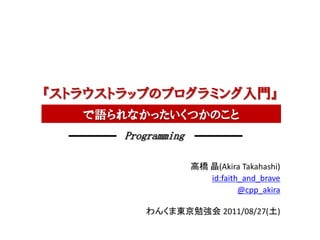 『ストラウストラップのプログラミング入門』
   で語られなかったいくつかのこと
       Programming

                     高橋 晶(Akira Takahashi)
                        id:faith_and_brave
                                @cpp_akira

          わんくま東京勉強会 2011/08/27(土)
 