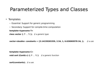 Parameterized Types and Classes
• Templates
– Essential: Support for generic programming
– Secondary: Support for compile-time computation
template<typename T>
class vector { /* … */ }; // a generic type

vector<double> constants = {3.14159265359, 2.54, 1, 6.62606957E-34, };

template<typename C>
void sort (Cont& c) { /* … */ }

sort(constants); // a use

// a generic function

// a use

 