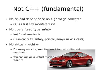 Not C++ (fundamental)
• No crucial dependence on a garbage collector
– GC is a last and imperfect resort

• No guaranteed type safety
– Not for all constructs
– C compatibility, history, pointers/arrays, unions, casts, …

• No virtual machine
– For many reasons, we often want to run on the real
machine
– You can run on a virtual machine (or in a sandbox) if you
want to

 